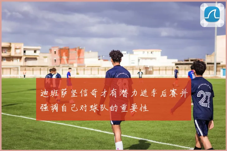 迪班萨坚信奇才有潜力进季后赛并强调自己对球队的重要性