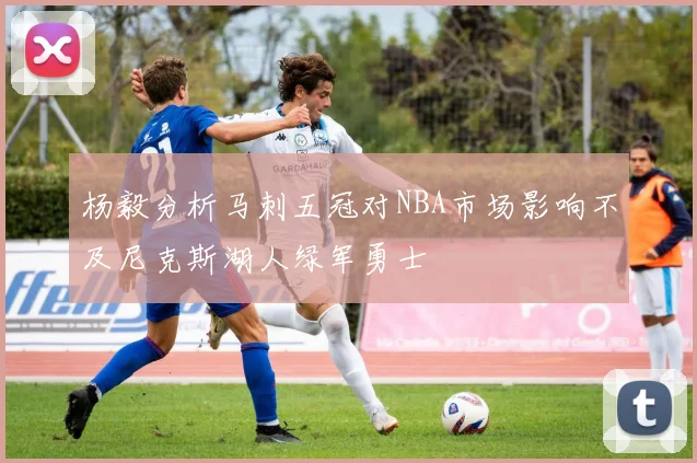 杨毅分析马刺五冠对NBA市场影响不及尼克斯湖人绿军勇士