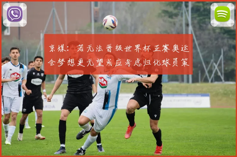 京媒：若无法晋级世界杯正赛奥运会梦想更无望或应考虑归化球员策略
