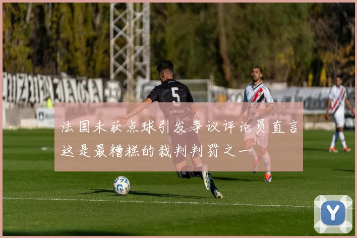 法国未获点球引发争议评论员直言这是最糟糕的裁判判罚之一
