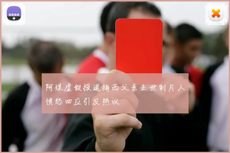 阿媒虚假报道梅西父亲去世制片人愤怒回应引发热议
