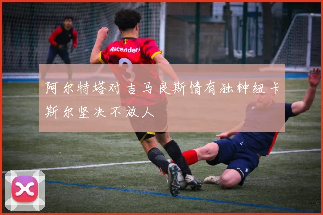 阿尔特塔对吉马良斯情有独钟纽卡斯尔坚决不放人