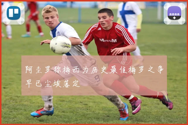 阿圭罗称梅西为历史最佳梅罗之争早已尘埃落定