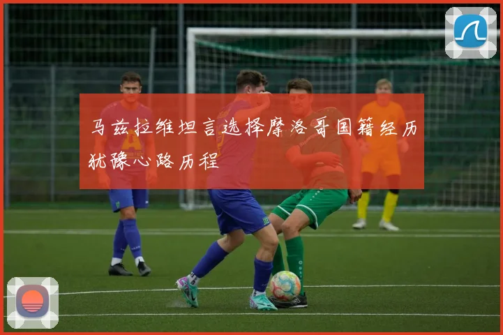 马兹拉维坦言选择摩洛哥国籍经历犹豫心路历程