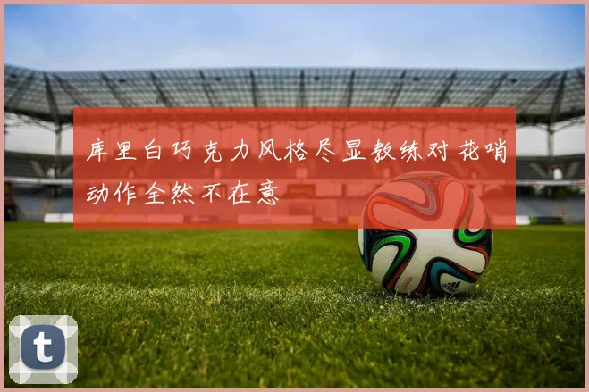 库里白巧克力风格尽显教练对花哨动作全然不在意